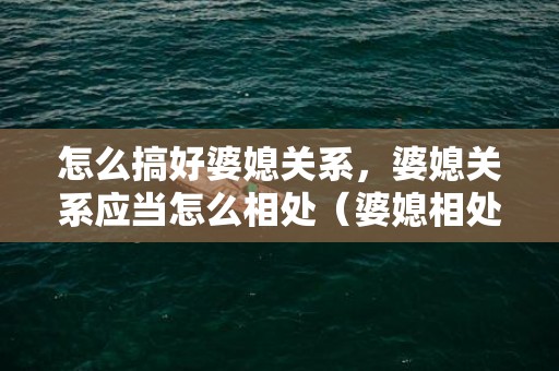 怎么搞好婆媳关系，婆媳关系应当怎么相处（婆媳相处的小妙招）