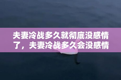 夫妻冷战多久就彻底没感情了，夫妻冷战多久会没感情 夫妻冷战怎么挽回