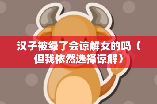 汉子被绿了会谅解女的吗（但我依然选择谅解）