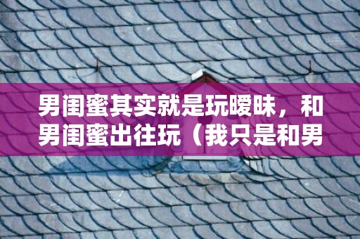 男闺蜜其实就是玩暧昧，和男闺蜜出往玩（我只是和男闺蜜出往玩几天）