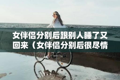 女伴侣分别后跟别人睡了又回来（女伴侣分别后很尽情还能挽回吗）