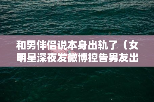 和男伴侣说本身出轨了（女明星深夜发微博控告男友出轨）