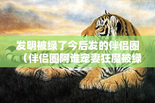 发明被绿了今后发的伴侣圈（伴侣圈阿谁宠妻狂魔被绿了）