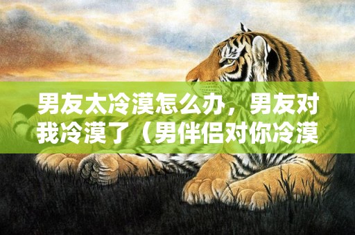 男友太冷漠怎么办，男友对我冷漠了（男伴侣对你冷漠）