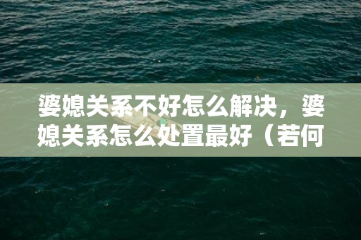 婆媳关系不好怎么解决，婆媳关系怎么处置最好（若何处置好婆媳关系）