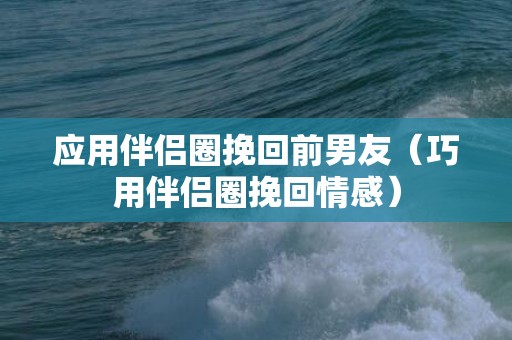 应用伴侣圈挽回前男友（巧用伴侣圈挽回情感）