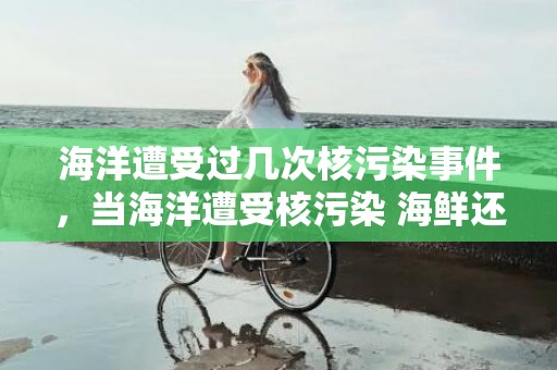 海洋遭受过几次核污染事件，当海洋遭受核污染 海鲜还能吃吗