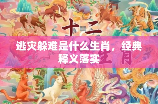逃灾躲难是什么生肖，经典释义落实