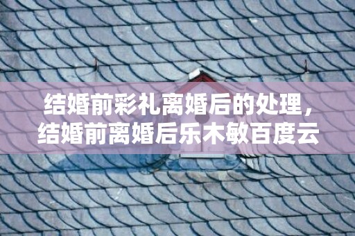 结婚前彩礼离婚后的处理，结婚前离婚后乐木敏百度云