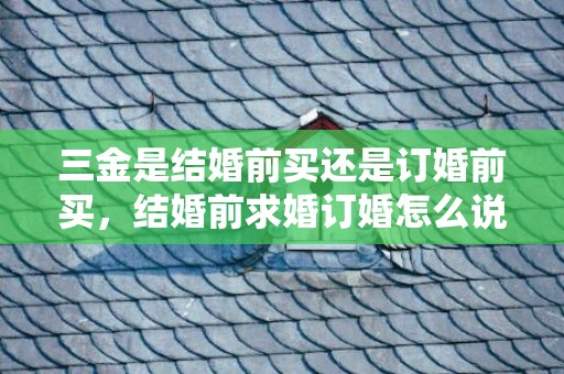 三金是结婚前买还是订婚前买，结婚前求婚订婚怎么说