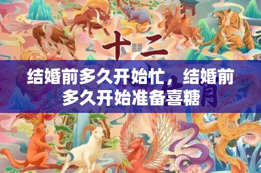 结婚前多久开始忙，结婚前多久开始准备喜糖