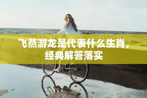 飞燕游龙是代表什么生肖，经典解答落实