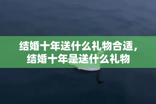 结婚十年送什么礼物合适，结婚十年是送什么礼物