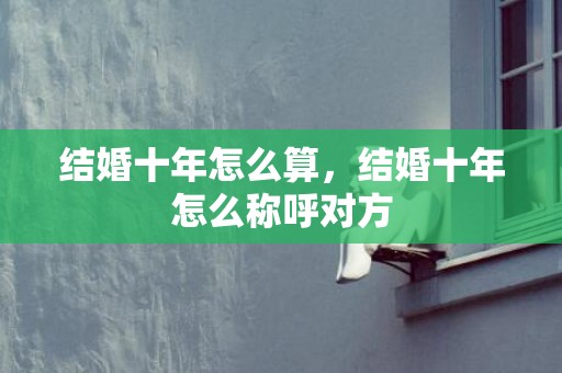 结婚十年怎么算，结婚十年怎么称呼对方