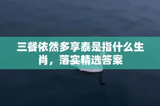 三餐依然多享泰是指什么生肖，落实精选答案