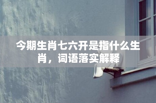 今期生肖七六开是指什么生肖，词语落实解释