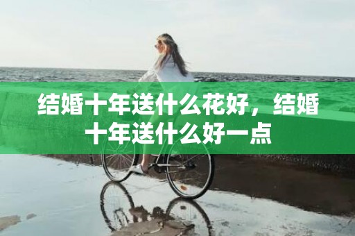结婚十年送什么花好，结婚十年送什么好一点