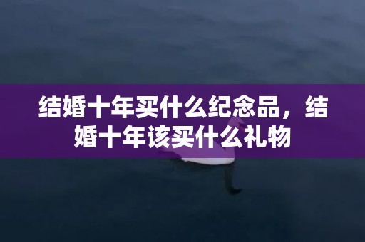 结婚十年买什么纪念品，结婚十年该买什么礼物