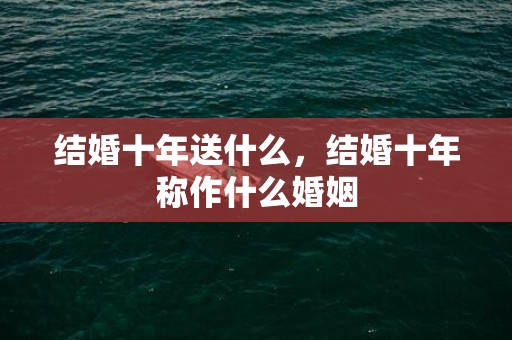结婚十年送什么，结婚十年称作什么婚姻