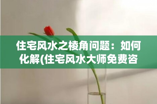 住宅风水之棱角问题：如何化解(住宅风水大师免费咨询)