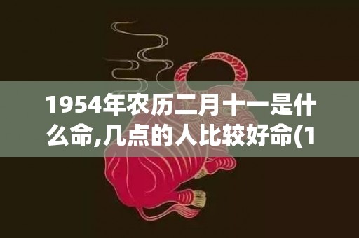 1954年农历二月十一是什么命,几点的人比较好命(1954年农历二月初六是什么星座)