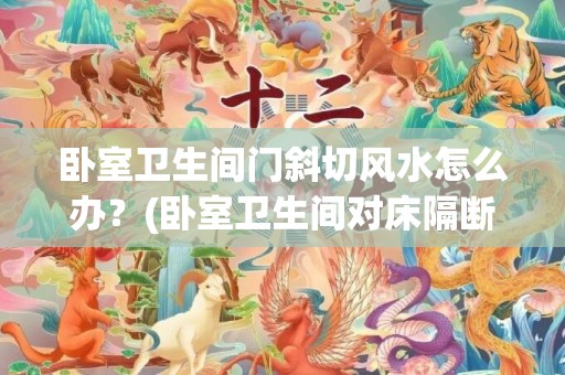 卧室卫生间门斜切风水怎么办？(卧室卫生间对床隔断效果图)