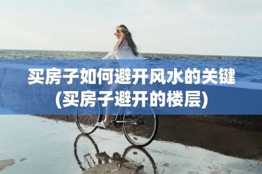 买房子如何避开风水的关键(买房子避开的楼层)