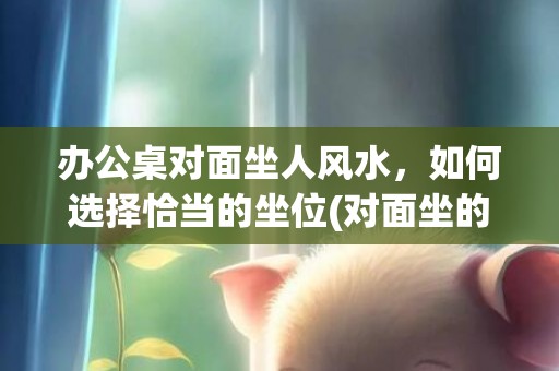 办公桌对面坐人风水，如何选择恰当的坐位(对面坐的办公桌)
