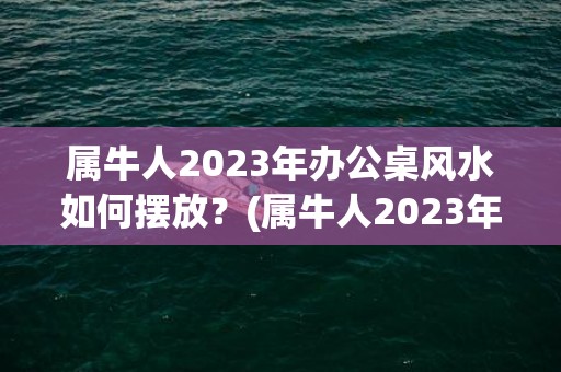 属牛人2023年办公桌风水如何摆放？(属牛人2023年每月运势及运程详解)