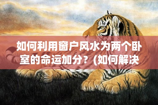 如何利用窗户风水为两个卧室的命运加分？(如何解决窗户风水问题)