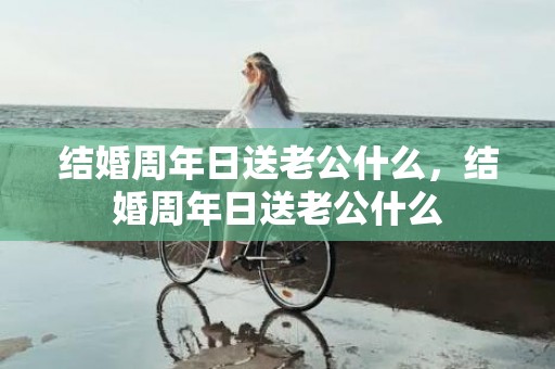 结婚周年日送老公什么，结婚周年日送老公什么