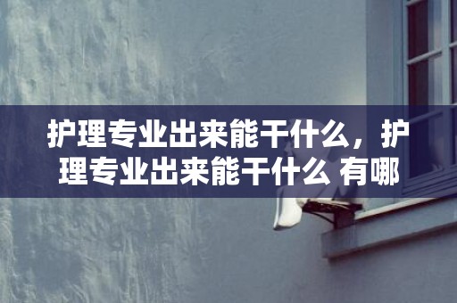 护理专业出来能干什么，护理专业出来能干什么 有哪些就业标的目的