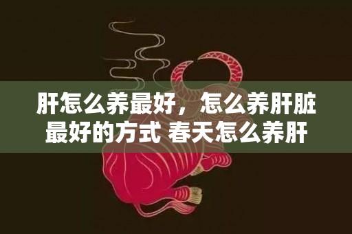 肝怎么养最好，怎么养肝脏最好的方式 春天怎么养肝