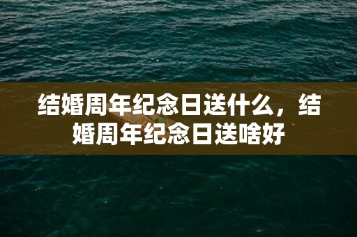结婚周年纪念日送什么，结婚周年纪念日送啥好