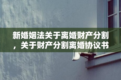 新婚姻法关于离婚财产分割，关于财产分割离婚协议书（财产分割离婚协议书怎么写）
