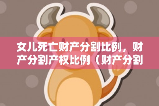 女儿死亡财产分割比例，财产分割产权比例（财产分割范本）
