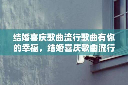 结婚喜庆歌曲流行歌曲有你的幸福，结婚喜庆歌曲流行歌曲