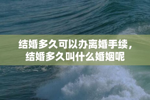 结婚多久可以办离婚手续，结婚多久叫什么婚姻呢