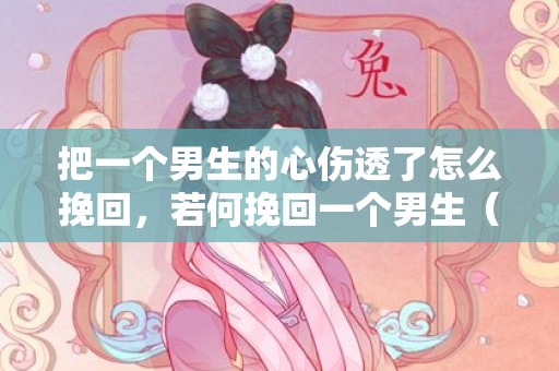 把一个男生的心伤透了怎么挽回，若何挽回一个男生（挽回汉子最准确的方法）