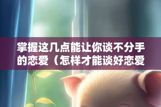 掌握这几点能让你谈不分手的恋爱（怎样才能谈好恋爱永远不分手）