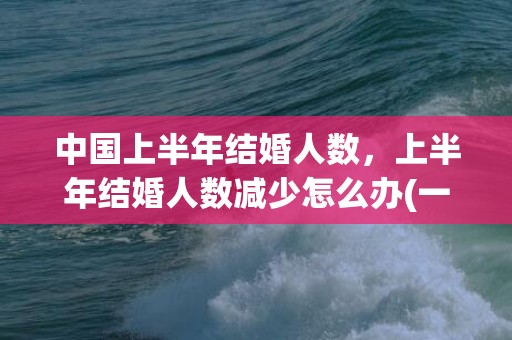 中国上半年结婚人数，上半年结婚人数减少怎么办(一辈子不结婚人数)