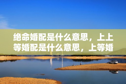 绝命婚配是什么意思，上上等婚配是什么意思，上等婚是很罕见的吗