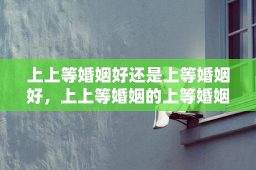 上上等婚姻好还是上等婚姻好，上上等婚姻的上等婚姻的区别？算命中上等婚姻是什么意思