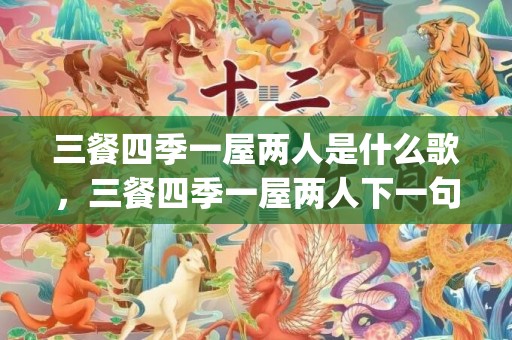 三餐四季一屋两人是什么歌，三餐四季一屋两人下一句(一日两人三餐四季余生漫漫皆为你)