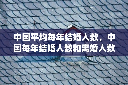 中国平均每年结婚人数，中国每年结婚人数和离婚人数(中国离婚和结婚的比例是多少)