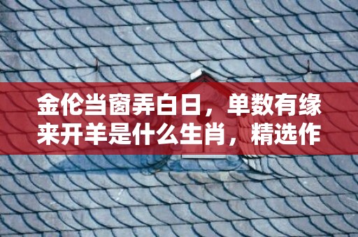 金伦当窗弄白日，单数有缘来开羊是什么生肖，精选作答落实