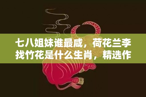 七八姐妹谁最咸，荷花兰李找竹花是什么生肖，精选作答落实