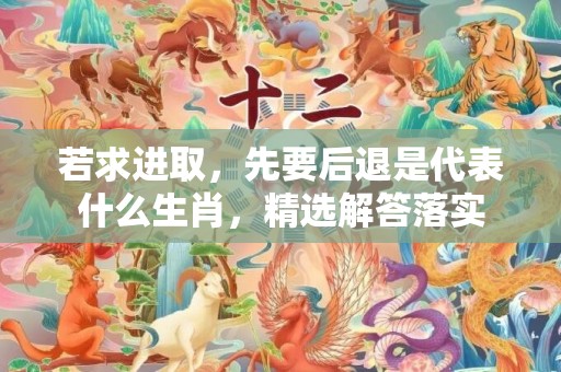 若求进取，先要后退是代表什么生肖，精选解答落实