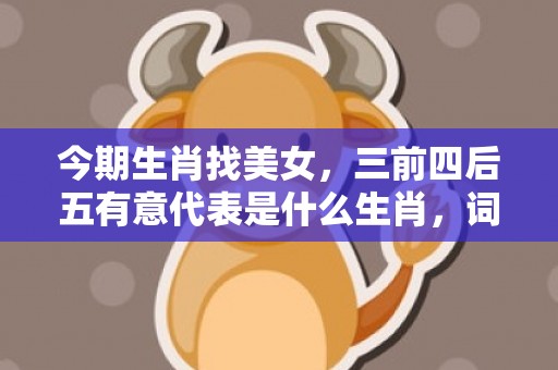 今期生肖找美女，三前四后五有意代表是什么生肖，词语精选落实