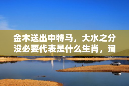金木送出中特马，大水之分没必要代表是什么生肖，词语精选落实
